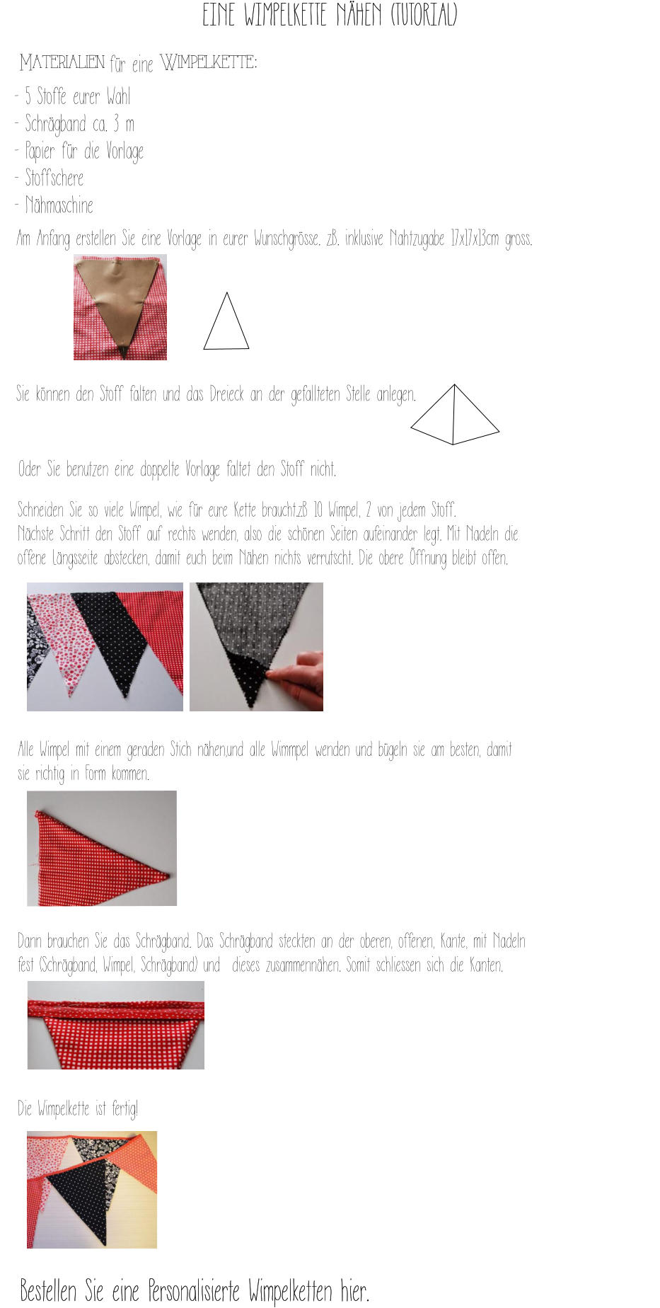 Materialien für eine Wimpelkette:     Am Anfang erstellen Sie eine Vorlage in eurer Wunschgrösse. z.B. inklusive Nahtzugabe 17x17x13cm gross.          Sie können den Stoff falten und das Dreieck an der gefallteten Stelle anlegen.       Oder Sie benutzen eine doppelte Vorlage faltet den Stoff nicht.  Schneiden Sie so viele Wimpel, wie für eure Kette braucht.z.B 10 Wimpel, 2 von jedem Stoff.  Nächste Schritt den Stoff auf rechts wenden, also die schönen Seiten aufeinander legt. Mit Nadeln die offene Längsseite abstecken, damit euch beim Nähen nichts verrutscht. Die obere Öffnung bleibt offen.        Alle Wimpel mit einem geraden Stich nähen,und alle Wimmpel wenden und bügeln sie am besten, damit sie richtig in Form kommen.       Dann brauchen Sie das Schrägband. Das Schrägband steckten an der oberen, offenen, Kante, mit Nadeln fest (Schrägband, Wimpel, Schrägband) und  dieses zusammennähen. Somit schliessen sich die Kanten.      Die Wimpelkette ist fertig!     - 5 Stoffe eurer Wahl  - Schrägband ca. 3 m  - Papier für die Vorlage - Stoffschere - Nähmaschine EINE WIMPELKETTE NÄHEN (TUTORIAL) Bestellen Sie eine Personalisierte Wimpelketten hier.