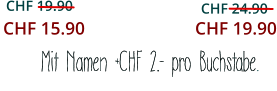 CHF 19.90     CHF 24.90    Mit Namen +CHF 2.- pro Buchstabe.    CHF 15.90 CHF 19.90